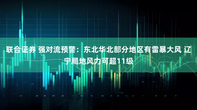 联合证券 强对流预警：东北华北部分地区有雷暴大风 辽宁局地风力可超11级