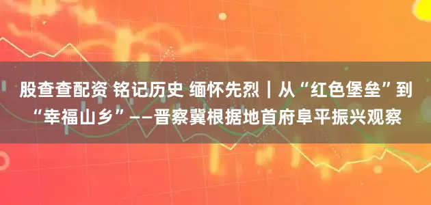 股查查配资 铭记历史 缅怀先烈｜从“红色堡垒”到“幸福山乡”——晋察冀根据地首府阜平振兴观察
