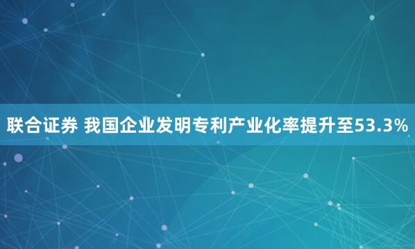 联合证券 我国企业发明专利产业化率提升至53.3%