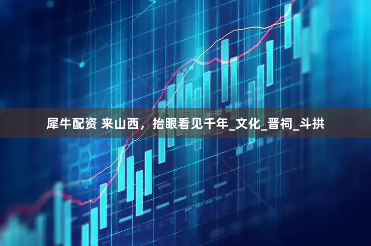 犀牛配资 来山西，抬眼看见千年_文化_晋祠_斗拱