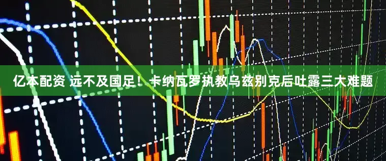亿本配资 远不及国足！卡纳瓦罗执教乌兹别克后吐露三大难题