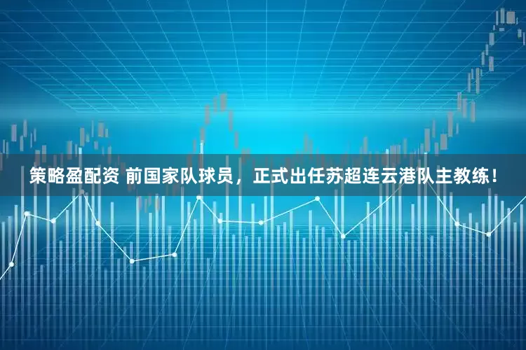策略盈配资 前国家队球员，正式出任苏超连云港队主教练！