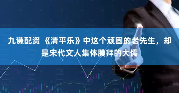 九谦配资 《清平乐》中这个顽固的老先生，却是宋代文人集体膜拜的大儒